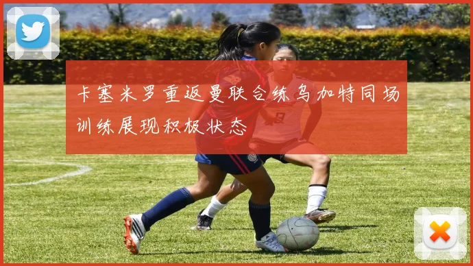 卡塞米罗重返曼联合练乌加特同场训练展现积极状态