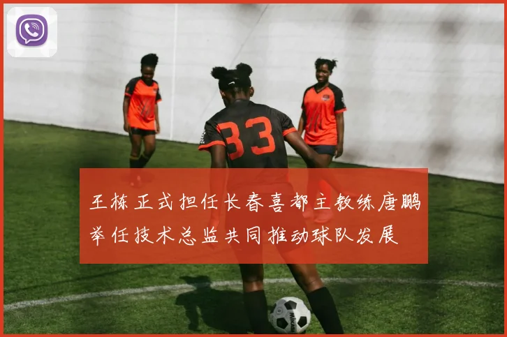王栋正式担任长春喜都主教练唐鹏举任技术总监共同推动球队发展