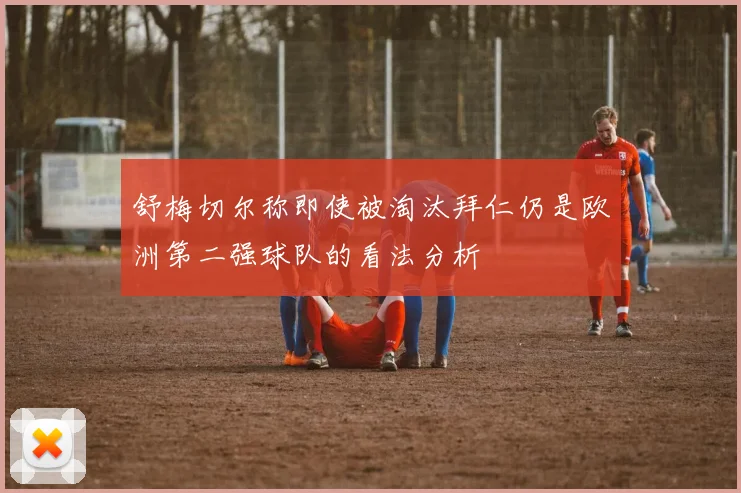 舒梅切尔称即使被淘汰拜仁仍是欧洲第二强球队的看法分析