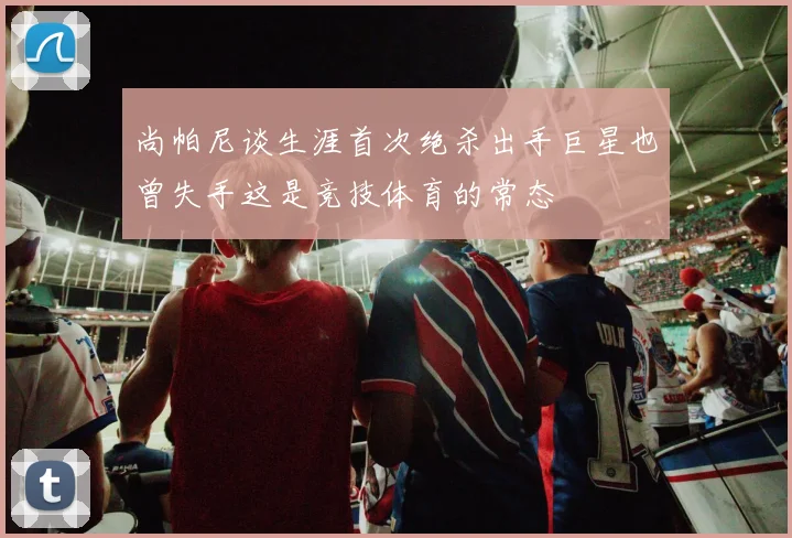 尚帕尼谈生涯首次绝杀出手巨星也曾失手这是竞技体育的常态