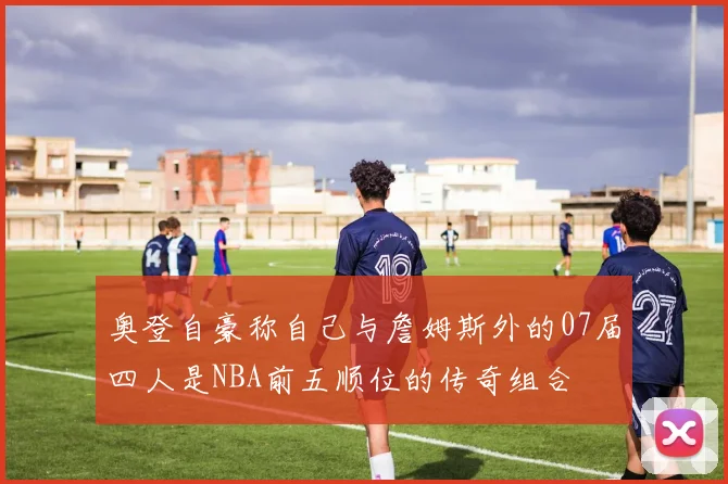 奥登自豪称自己与詹姆斯外的07届四人是NBA前五顺位的传奇组合
