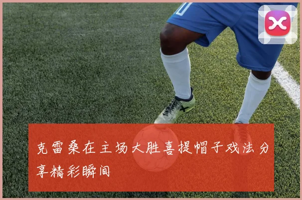 克雷桑在主场大胜喜提帽子戏法分享精彩瞬间