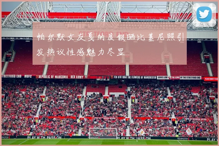 帕尔默女友戛纳度假晒比基尼照引发热议性感魅力尽显