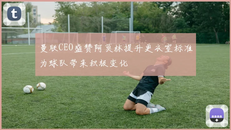曼联CEO盛赞阿莫林提升更衣室标准为球队带来积极变化