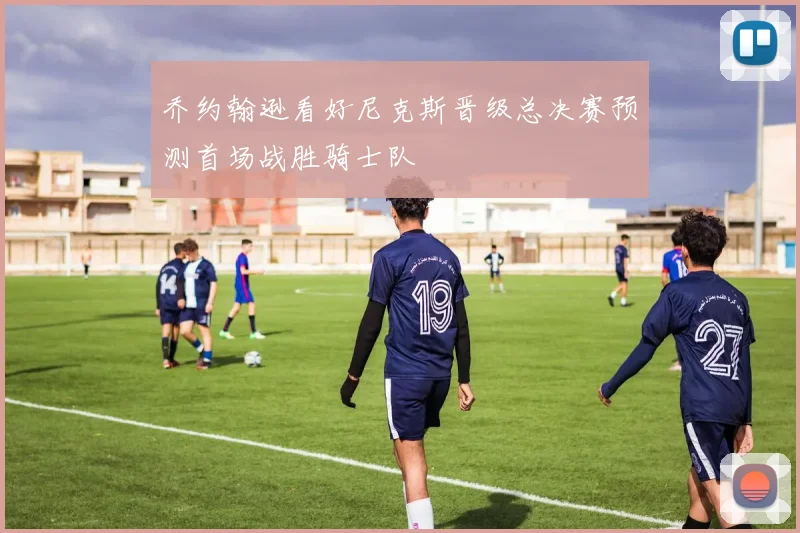 乔约翰逊看好尼克斯晋级总决赛预测首场战胜骑士队
