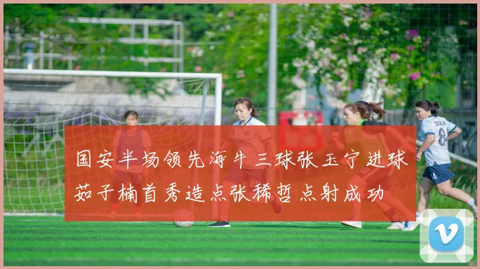 国安半场领先海牛三球张玉宁进球茹子楠首秀造点张稀哲点射成功