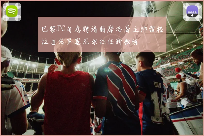 巴黎FC考虑聘请前摩洛哥主帅雷格拉吉或罗塞尼尔担任新教练