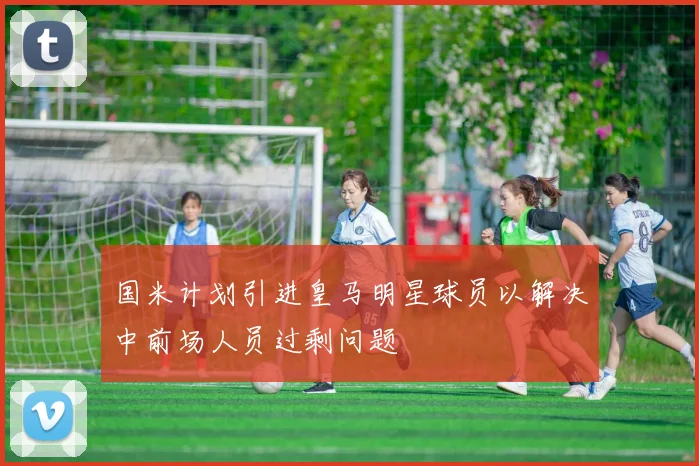 国米计划引进皇马明星球员以解决中前场人员过剩问题